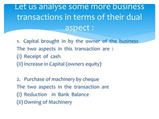 1. Capital brought in by the owner of the business
The two aspects in this transaction are :
(i) Receipt of cash
(ii) Increase in Capital (owners equity)
2. Purchase of machinery by cheque
The two aspects in the transaction are
(i) Reduction in Bank Balance
(ii) Owning of Machinery
Let us analyse some more business
transactions in terms of their dual
aspect :
 