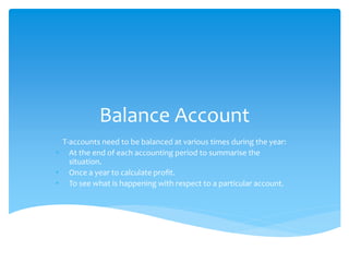 Balance Account
T-accounts need to be balanced at various times during the year:
• At the end of each accounting period to summarise the
situation.
• Once a year to calculate profit.
• To see what is happening with respect to a particular account.
 