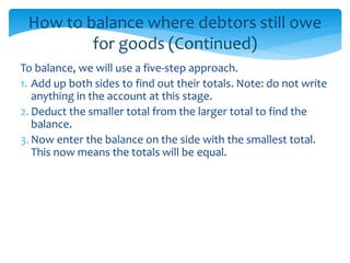 How to balance where debtors still owe
for goods (Continued)
To balance, we will use a five-step approach.
1. Add up both sides to find out their totals. Note: do not write
anything in the account at this stage.
2. Deduct the smaller total from the larger total to find the
balance.
3. Now enter the balance on the side with the smallest total.
This now means the totals will be equal.
 