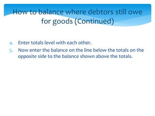 How to balance where debtors still owe
for goods (Continued)
4. Enter totals level with each other.
5. Now enter the balance on the line below the totals on the
opposite side to the balance shown above the totals.
 