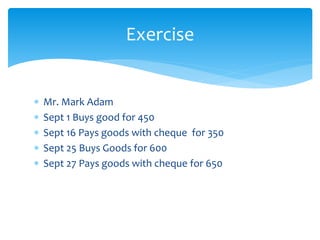  Mr. Mark Adam
 Sept 1 Buys good for 450
 Sept 16 Pays goods with cheque for 350
 Sept 25 Buys Goods for 600
 Sept 27 Pays goods with cheque for 650
Exercise
 