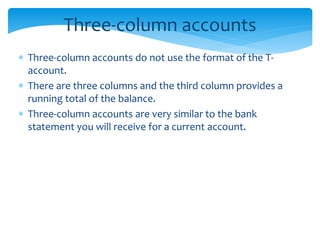 Three-column accounts
 Three-column accounts do not use the format of the T-
account.
 There are three columns and the third column provides a
running total of the balance.
 Three-column accounts are very similar to the bank
statement you will receive for a current account.
 