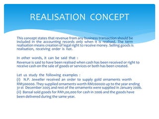 This concept states that revenue from any business transaction should be
included in the accounting records only when it is realised. The term
realisation means creation of legal right to receive money. Selling goods is
realisation, receiving order is not.
In other words, it can be said that :
Revenue is said to have been realised when cash has been received or right to
receive cash on the sale of goods or services or both has been created.
Let us study the following examples :
(i) N.P. Jeweller received an order to supply gold ornaments worth
RM500000. They supplied ornaments worth RM200000 up to the year ending
31 st December 2005 and rest of the ornaments were supplied in January 2006.
(ii) Bansal sold goods for RM1,00,000 for cash in 2006 and the goods have
been delivered during the same year.
REALISATION CONCEPT
 