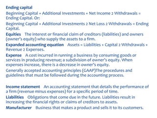 Ending capital
Beginning Capital + Additional Investments + Net Income 2 Withdrawals =
Ending Capital. Or:
Beginning Capital + Additional Investments 2 Net Loss 2 Withdrawals = Ending
Capital.
Equities The interest or financial claim of creditors (liabilities) and owners
(owner’s equity) who supply the assets to a firm.
Expanded accounting equation Assets = Liabilities + Capital 2 Withdrawals +
Revenue 2 Expenses.
Expense A cost incurred in running a business by consuming goods or
services in producing revenue; a subdivision of owner’s equity. When
expenses increase, there is a decrease in owner’s equity.
Generally accepted accounting principles (GAAP)The procedures and
guidelines that must be followed during the accounting process.
Income statement An accounting statement that details the performance of
a firm (revenue minus expenses) for a specific period of time.
Liabilities Obligations that come due in the future. Liabilities result in
increasing the financial rights or claims of creditors to assets.
Manufacturer Business that makes a product and sells it to its customers.
 