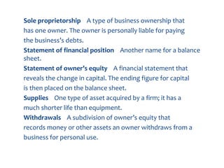 Sole proprietorship A type of business ownership that
has one owner. The owner is personally liable for paying
the business’s debts.
Statement of financial position Another name for a balance
sheet.
Statement of owner’s equity A financial statement that
reveals the change in capital. The ending figure for capital
is then placed on the balance sheet.
Supplies One type of asset acquired by a firm; it has a
much shorter life than equipment.
Withdrawals A subdivision of owner’s equity that
records money or other assets an owner withdraws from a
business for personal use.
 