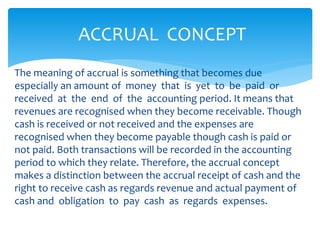 The meaning of accrual is something that becomes due
especially an amount of money that is yet to be paid or
received at the end of the accounting period. It means that
revenues are recognised when they become receivable. Though
cash is received or not received and the expenses are
recognised when they become payable though cash is paid or
not paid. Both transactions will be recorded in the accounting
period to which they relate. Therefore, the accrual concept
makes a distinction between the accrual receipt of cash and the
right to receive cash as regards revenue and actual payment of
cash and obligation to pay cash as regards expenses.
ACCRUAL CONCEPT
 