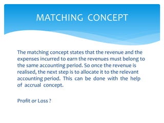 The matching concept states that the revenue and the
expenses incurred to earn the revenues must belong to
the same accounting period. So once the revenue is
realised, the next step is to allocate it to the relevant
accounting period. This can be done with the help
of accrual concept.
Profit or Loss ?
MATCHING CONCEPT
 