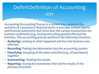 Accounting /Accounting Process is a system that measures the
activities of a business in financial terms. It provides various reports
and financial statements that show how the various transactions the
business undertook (e.g., buying and selling goods) affected the
business. This accounting process performs the following functions:
 Analysing: Looking at what happened and how the business was
affected.
 Recording: Putting the information into the accounting system.
 Classifying: Grouping all the same activities (e.g., all purchases)
together.
 Summarizing: Totaling the results.
 Reporting: Issuing the statements that tell the results of the
previous functions.
DefinitDefinition of Accounting
ion
 