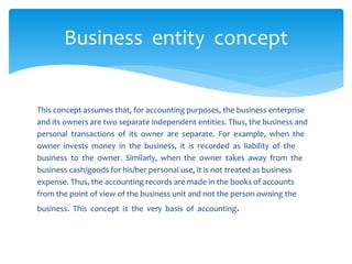 This concept assumes that, for accounting purposes, the business enterprise
and its owners are two separate independent entities. Thus, the business and
personal transactions of its owner are separate. For example, when the
owner invests money in the business, it is recorded as liability of the
business to the owner. Similarly, when the owner takes away from the
business cash/goods for his/her personal use, it is not treated as business
expense. Thus, the accounting records are made in the books of accounts
from the point of view of the business unit and not the person owning the
business. This concept is the very basis of accounting.
Business entity concept
 