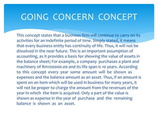 This concept states that a business firm will continue to carry on its
activities for an indefinite period of time. Simply stated, it means
that every business entity has continuity of life. Thus, it will not be
dissolved in the near future. This is an important assumption of
accounting, as it provides a basis for showing the value of assets in
the balance sheet; For example, a company purchases a plant and
machinery of Rm100000.00 and its life span is 10 years. According
to this concept every year some amount will be shown as
expenses and the balance amount as an asset. Thus, if an amount is
spent on an item which will be used in business for many years, it
will not be proper to charge the amount from the revenues of the
year in which the item is acquired. Only a part of the value is
shown as expense in the year of purchase and the remaining
balance is shown as an asset.
GOING CONCERN CONCEPT
 