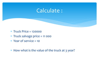 Truck Price = 120000
 Truck salvage price = 11 000
 Year of service = 10
 How what is the value of the truck at 3 year?
Calculate :
 