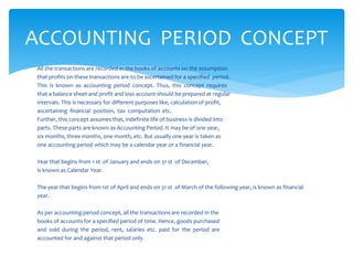 All the transactions are recorded in the books of accounts on the assumption
that profits on these transactions are to be ascertained for a specified period.
This is known as accounting period concept. Thus, this concept requires
that a balance sheet and profit and loss account should be prepared at regular
intervals. This is necessary for different purposes like, calculation of profit,
ascertaining financial position, tax computation etc.
Further, this concept assumes that, indefinite life of business is divided into
parts. These parts are known as Accounting Period. It may be of one year,
six months, three months, one month, etc. But usually one year is taken as
one accounting period which may be a calendar year or a financial year.
Year that begins from 1 st of January and ends on 31 st of December,
is known as Calendar Year.
The year that begins from 1st of April and ends on 31 st of March of the following year, is known as financial
year.
As per accounting period concept, all the transactions are recorded in the
books of accounts for a specified period of time. Hence, goods purchased
and sold during the period, rent, salaries etc. paid for the period are
accounted for and against that period only.
ACCOUNTING PERIOD CONCEPT
 