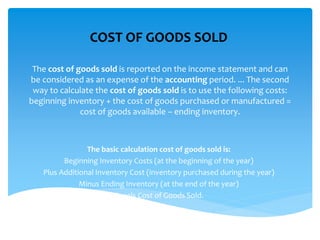 The cost of goods sold is reported on the income statement and can
be considered as an expense of the accounting period. ... The second
way to calculate the cost of goods sold is to use the following costs:
beginning inventory + the cost of goods purchased or manufactured =
cost of goods available – ending inventory.
The basic calculation cost of goods sold is:
Beginning Inventory Costs (at the beginning of the year)
Plus Additional Inventory Cost (inventory purchased during the year)
Minus Ending Inventory (at the end of the year)
Equals Cost of Goods Sold.
COST OF GOODS SOLD
 