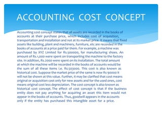 Accounting cost concept states that all assets are recorded in the books of
accounts at their purchase price, which includes cost of acquisition,
transportation and installation and not at its market price. It means that fixed
assets like building, plant and machinery, furniture, etc are recorded in the
books of accounts at a price paid for them. For example, a machine was
purchased by XYZ Limited for Rs.500000, for manufacturing shoes. An
amount of Rs.1,000 were spent on transporting the machine to the factory
site. In addition, Rs.2000 were spent on its installation. The total amount
at which the machine will be recorded in the books of accounts would be
the sum of all these items i.e. Rs.503000. This cost is also known as
historical cost. Suppose the market price of the same is now Rs 90000 it
will not be shown at this value. Further, it may be clarified that cost means
original or acquisition cost only for new assets and for the used ones, cost
means original cost less depreciation. The cost concept is also known as
historical cost concept. The effect of cost concept is that if the business
entity does not pay anything for acquiring an asset this item would not
appear in the books of accounts. Thus, goodwill appears in the accounts
only if the entity has purchased this intangible asset for a price.
ACCOUNTING COST CONCEPT
 