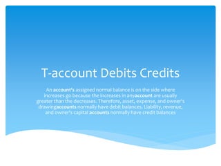 T-account Debits Credits
An account's assigned normal balance is on the side where
increases go because the increases in anyaccount are usually
greater than the decreases. Therefore, asset, expense, and owner's
drawingaccounts normally have debit balances. Liability, revenue,
and owner's capital accounts normally have credit balances
 