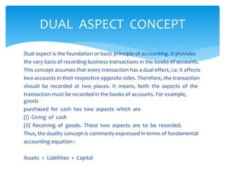 Dual aspect is the foundation or basic principle of accounting. It provides
the very basis of recording business transactions in the books of accounts.
This concept assumes that every transaction has a dual effect, i.e. it affects
two accounts in their respective opposite sides. Therefore, the transaction
should be recorded at two places. It means, both the aspects of the
transaction must be recorded in the books of accounts. For example,
goods
purchased for cash has two aspects which are
(i) Giving of cash
(ii) Receiving of goods. These two aspects are to be recorded.
Thus, the duality concept is commonly expressed in terms of fundamental
accounting equation :
Assets = Liabilities + Capital
DUAL ASPECT CONCEPT
 