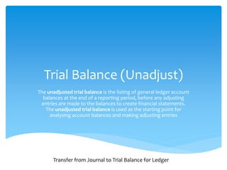 Trial Balance (Unadjust)
The unadjusted trial balance is the listing of general ledger account
balances at the end of a reporting period, before any adjusting
entries are made to the balances to create financial statements.
The unadjusted trial balance is used as the starting point for
analysing account balances and making adjusting entries
Transfer from Journal to Trial Balance for Ledger
 