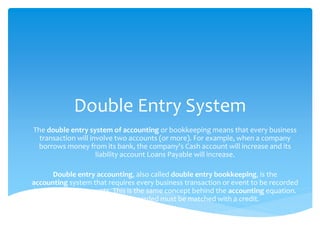 Double Entry System
The double entry system of accounting or bookkeeping means that every business
transaction will involve two accounts (or more). For example, when a company
borrows money from its bank, the company's Cash account will increase and its
liability account Loans Payable will increase.
Double entry accounting, also called double entry bookkeeping, is the
accounting system that requires every business transaction or event to be recorded
in at least two accounts. This is the same concept behind the accounting equation.
Every debit that is recorded must be matched with a credit.
 