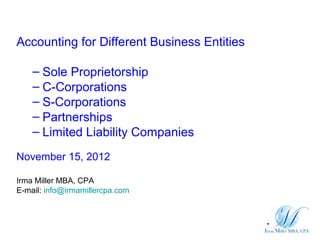 Accounting for Different Business Entities

    – Sole Proprietorship
    – C-Corporations
    – S-Corporations
    – Partnerships
    – Limited Liability Companies
November 15, 2012

Irma Miller MBA, CPA
E-mail: info@irmamillercpa.com
 