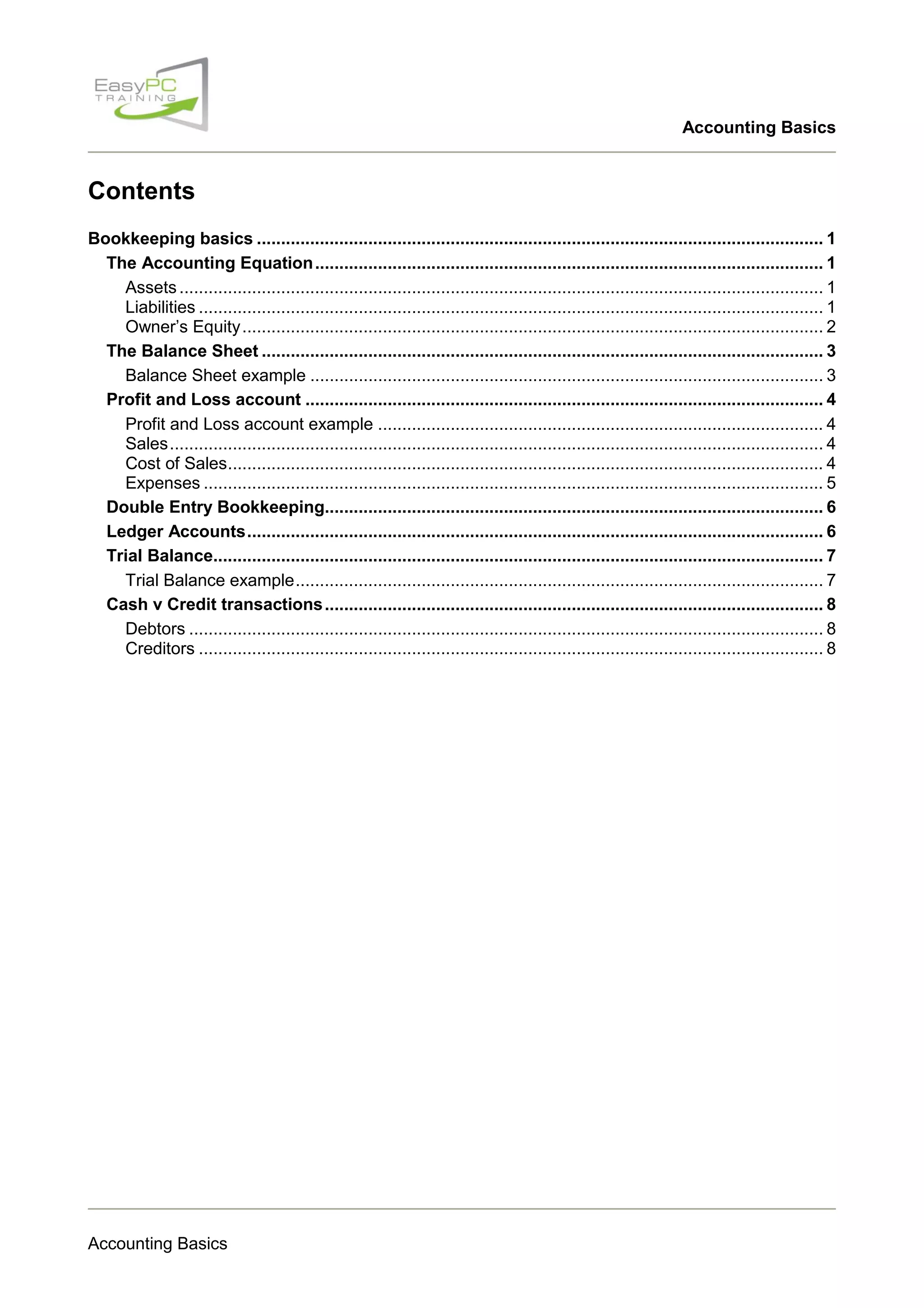 Accounting Basics

Contents
Bookkeeping basics ..................................................................................................................... 1
The Accounting Equation ......................................................................................................... 1
Assets ..................................................................................................................................... 1
Liabilities ................................................................................................................................. 1
Owner‟s Equity ........................................................................................................................ 2
The Balance Sheet .................................................................................................................... 3
Balance Sheet example .......................................................................................................... 3
Profit and Loss account ........................................................................................................... 4
Profit and Loss account example ............................................................................................ 4
Sales ....................................................................................................................................... 4
Cost of Sales ........................................................................................................................... 4
Expenses ................................................................................................................................ 5
Double Entry Bookkeeping....................................................................................................... 6
Ledger Accounts ....................................................................................................................... 6
Trial Balance.............................................................................................................................. 7
Trial Balance example ............................................................................................................. 7
Cash v Credit transactions ....................................................................................................... 8
Debtors ................................................................................................................................... 8
Creditors ................................................................................................................................. 8

Accounting Basics

 