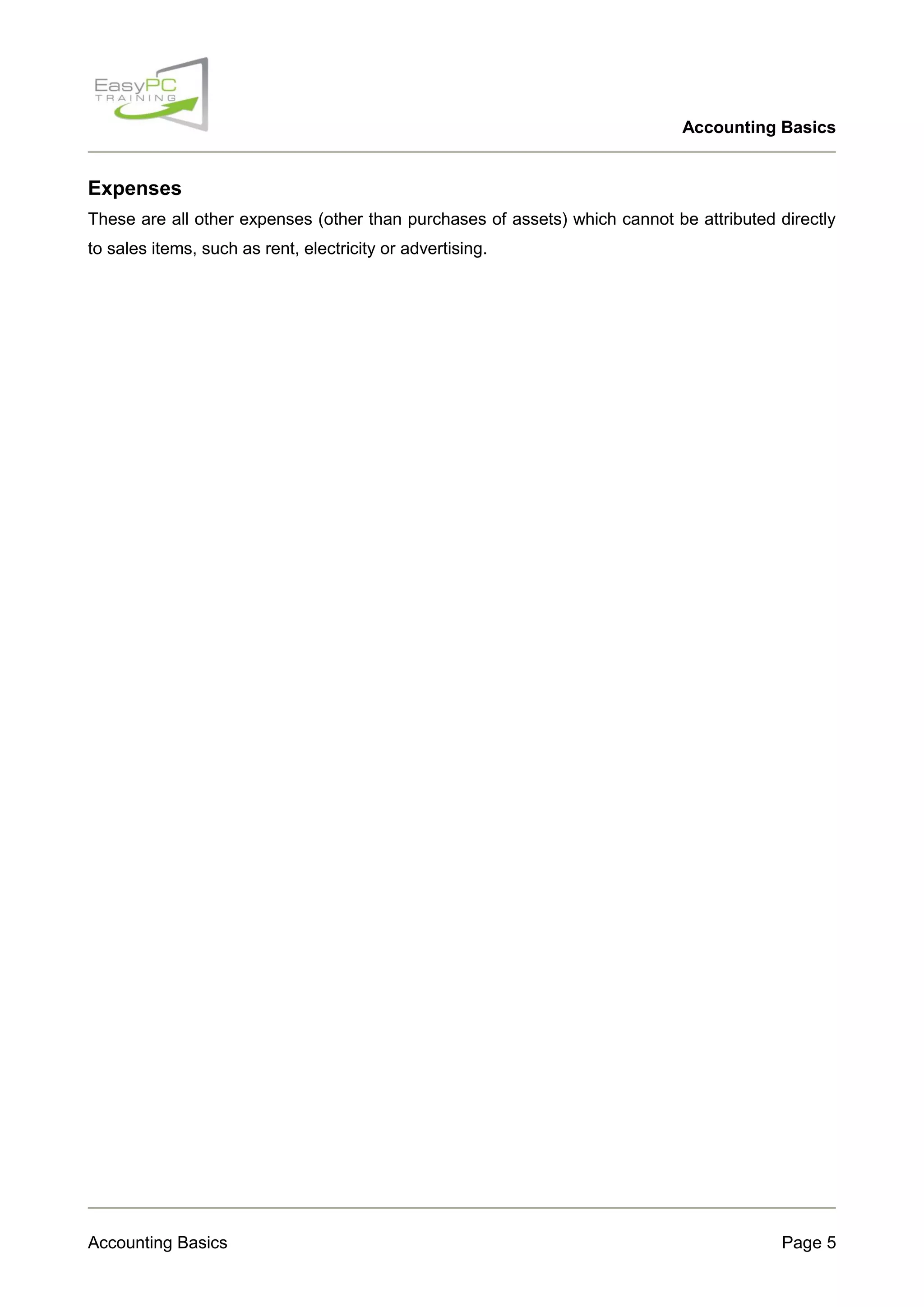 Accounting Basics

Expenses
These are all other expenses (other than purchases of assets) which cannot be attributed directly
to sales items, such as rent, electricity or advertising.

Accounting Basics

Page 5

 