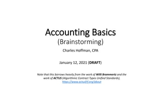 Accounting Basics
(Brainstorming)
Charles Hoffman, CPA
January 12, 2021 (DRAFT)
Note that this borrows heavily from the work of Willi Brammertz and the
work of ACTUS (Algorithmic Contract Types Unified Standards),
https://www.actusfrf.org/about
 