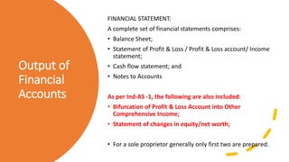 Output of
Financial
Accounts
FINANCIAL STATEMENT:
A complete set of financial statements comprises:
• Balance Sheet;
• Statement of Profit & Loss / Profit & Loss account/ Income
statement;
• Cash flow statement; and
• Notes to Accounts
As per Ind-AS -1, the following are also included:
• Bifurcation of Profit & Loss Account into Other
Comprehensive Income;
• Statement of changes in equity/net worth;
• For a sole proprietor generally only first two are prepared.
 
