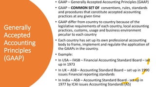 Generally
Accepted
Accounting
Principles
(GAAP)
• GAAP – Generally Accepted Accounting Principles (GAAP)
• GAAP – COMMON SET OF conventions, rules, standards
and procedures that constitute accepted accounting
practices at any given time
• GAAP differ from country to country because of the
legislative requirements of each country, local accounting
practices, customs, usage and business environment
peculiar to each country
• Each country has set up its own professional accounting
body to frame, implement and regulate the application of
the GAAPs in the country.
• Example:
• In USA – FASB – Financial Accounting Standard Board – set
up in 1973
• In UK – ASB – Accounting Standard Board – set up in 1990
issues Financial reporting standards
• In India – ASB – Accounting Standard Board - set up in
1977 by ICAI issues Accounting Standards (AS)
 
