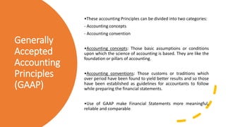 Generally
Accepted
Accounting
Principles
(GAAP)
•These accounting Principles can be divided into two categories:
- Accounting concepts
- Accounting convention
•Accounting concepts: Those basic assumptions or conditions
upon which the science of accounting is based. They are like the
foundation or pillars of accounting.
•Accounting conventions: Those customs or traditions which
over period have been found to yield better results and so those
have been established as guidelines for accountants to follow
while preparing the financial statements.
•Use of GAAP make Financial Statements more meaningful,
reliable and comparable.
 