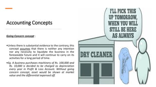 Accounting Concepts
Going Concern concept :
•Unless there is substantial evidence to the contrary, this
concept assumes that there is neither any intention
nor any necessity to liquidate the business in the
foreseeable future and it will continue to carry on its
activities for a long period of time.
•Eg. A business purchases machinery of Rs. 100,000 and
Rs. 10,000 is decided to be charged as depreciation
every year in Profit & Loss Account. Without going
concern concept, asset would be shown at market
value and the differential expensed off.
 