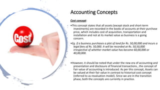 Cost concept:
•This concept states that all assets (except stock and short-term
investments) are recorded in the books of accounts at their purchase
price, which includes cost of acquisition, transportation and
installation and not at its market value as business is a going
concern.
•Eg. if a business purchases a plot of land for Rs. 50,00,000 and incurs a
legal fees of Rs. 50,000. It will be recorded at Rs. 50,50,000
irrespective of whether market value has become 60,00,000 or
40,00,000.
•However, it should be noted that under the new era of accounting and
presentation and disclosure of financial transactions , the concept of
Fair value of accounting is introduced. As per this concept, Assets can
be valued at their fair value in contrast to historical cost concept
(referred to as revaluation model). Since we are in the transition
phase, both the concepts are currently in practice.
Accounting Concepts
 