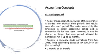Accounting period:
• As per this concept, the activities of the enterprise
is divided into artificial time periods and results
seen after each period. The period covered by the
Financials is called accounting period and is
conventionally for one year. However, it can be
shorter or longer but max period allowed by
Companies Act is up to 15 months.
• Suppose a company starts operations from Feb
2018, what accounting period it can opt for in its
first reporting?
• 2 months or 14 months
Accounting Concepts
 