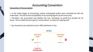 Convention of Conservatism:
• In the initial stages of accounting, certain anticipated profits were recorded but did not
materialize. This led to low acceptability of accounting figures by the end-users.
• Therefore, the accountant now follows the rule ‘anticipate no profit but provide for all
losses. This is called the principle of ‘conservatism’ or policy of ‘playing safe’.
• Eg. Inventories are valued at cost or NRV whichever is less
Accounting Convention
 
