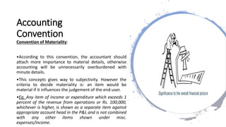 Accounting
Convention
Convention of Materiality:
•According to this convention, the accountant should
attach more importance to material details, otherwise
accounting will be unnecessarily overburdened with
minute details.
•This concepts gives way to subjectivity. However the
criteria to decide materiality is: an item would be
material if it influences the judgement of the end user.
•Eg. Any item of income or expenditure which exceeds 1
percent of the revenue from operations or Rs. 100,000,
whichever is higher, is shown as a separate item against
appropriate account head in the P&L and is not combined
with any other items shown under misc.
expenses/income.
 