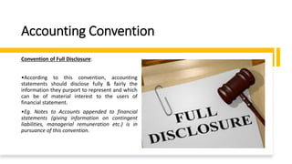 Accounting Convention
Convention of Full Disclosure:
•According to this convention, accounting
statements should disclose fully & fairly the
information they purport to represent and which
can be of material interest to the users of
financial statement.
•Eg. Notes to Accounts appended to financial
statements (giving information on contingent
liabilities, managerial remuneration etc.) is in
pursuance of this convention.
 