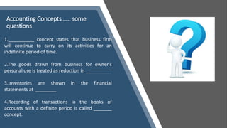 Accounting Concepts ….. some
questions
1.__________ concept states that business firm
will continue to carry on its activities for an
indefinite period of time.
2.The goods drawn from business for owner’s
personal use is treated as reduction in __________
3.Inventories are shown in the financial
statements at ________
4.Recording of transactions in the books of
accounts with a definite period is called _______
concept.
 