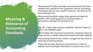 Meaning &
Relevance of
Accounting
Standards
•Accounting Principles (concepts and conventions) that have
evolved over a period of time as general rules for accounting
transactions do not cover specific situations. Also they do not
have backing of law.
•Accounting Standards reduce these general principles to
specific rules covering specific accounting events or
transactions and have the backing of law.
•Eg. AS- 2 states that inventory should be valued at ‘lower of
cost or net realizable value’
•AS-13 states that short-term investments should be shown at
‘lower of cost or market value’[conservatism principle applied]
•Accounting Standards thus reduce management discretion in
choosing accounting policies.
•They also lay down disclosure requirements in order to
provide more meaningful information to various users of FS.
 
