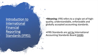 Introduction to
International
Financial
Reporting
Standards (IFRS):
•Meaning: IFRS refers to a single set of high-
quality, understandable, enforceable and
globally accepted accounting standards.
•IFRS Standards are set by International
Accounting Standards Board (IASB).
 