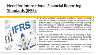 Need for International Financial Reporting
Standards (IFRS):
• Applying national accounting standards meant amounts
reported in financial statements might be calculated on a
different basis. Analysing such information involved studying
the technicalities of national accounting standards, because
even a small difference in requirements could have a major
impact on a company’s reported financial performance and
financial position.
• IFRS Standards address this challenge by providing a high
quality, internationally recognised set of accounting standards
that bring transparency, accountability and efficiency to
financial markets around the world.
• Homogenous Accounting standards will facilitate the stake
holders all over the globe to understand accounting
information before taking any investment decision.
 
