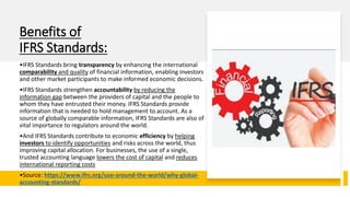 Benefits of
IFRS Standards:
•IFRS Standards bring transparency by enhancing the international
comparability and quality of financial information, enabling investors
and other market participants to make informed economic decisions.
•IFRS Standards strengthen accountability by reducing the
information gap between the providers of capital and the people to
whom they have entrusted their money. IFRS Standards provide
information that is needed to hold management to account. As a
source of globally comparable information, IFRS Standards are also of
vital importance to regulators around the world.
•And IFRS Standards contribute to economic efficiency by helping
investors to identify opportunities and risks across the world, thus
improving capital allocation. For businesses, the use of a single,
trusted accounting language lowers the cost of capital and reduces
international reporting costs
•Source: https://www.ifrs.org/use-around-the-world/why-global-
accounting-standards/
 