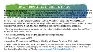 IFRS – CONVERGENCE IN INDIA- Ind AS:
Convergence vs. adoption: Instead of adopting IFRS whereby Indian accounting Standards would have
ceased to exist, India has opted for convergence route for transition. In this route, a new set of AS are
issued substantially in line with IFRS but by the Indian authorities. Also, these IFRS are slightly
modified in light of usage and business environment prevailing in the country (termed as ‘carve-outs).
In view of demand by global investors, in 2011, Ministry of Corporate Affairs (MCA), in
consultation with ICAI, decided to converge Indian Accounting Standards with IFRS to improve
credibility and bring Indian financial information in line with global best practices.
•These converged Accounting standards are referred to as Ind AS. It should be noted that Ind AS are
different from AS issued by ICAI.
•Thus in India, currently there are two sets of Accounting Standards:
–First, existing AS issued by ICAI
–Second, Ind AS formulated by ICAI and notified by Ministry of Corporate Affairs (MCA).
•ICAI has so far formulated 41 Ind AS. Ind AS 42 is under formulation. These standards are converged
with IFRS. The nomenclatures, paragraph numbers etc. have all been kept similar to the IFRS version.
For detailed list of notified Ind AS refer: www.mca.gov.in/MinistryV2/Stand.html
 