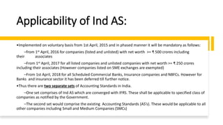Applicability of Ind AS:
•Implemented on voluntary basis from 1st April, 2015 and in phased manner it will be mandatory as follows:
–from 1st April, 2016 for companies (listed and unlisted) with net worth >= ₹ 500 crores including
their associates
–From 1st April, 2017 for all listed companies and unlisted companies with net worth >= ₹ 250 crores
including their associates (However companies listed on SME exchanges are exempted)
–From 1st April, 2018 for all Scheduled Commercial Banks, Insurance companies and NBFCs. However for
Banks and insurance sector it has been deferred till further notice.
•Thus there are two separate sets of Accounting Standards in India.
–One set comprises of Ind AS which are converged with IFRS. These shall be applicable to specified class of
companies as notified by the Government.
–The second set would comprise the existing Accounting Standards (AS’s). These would be applicable to all
other companies including Small and Medium Companies (SMCs)
 