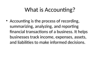 What is Accounting?
• Accounting is the process of recording,
summarizing, analyzing, and reporting
financial transactions of a business. It helps
businesses track income, expenses, assets,
and liabilities to make informed decisions.
 