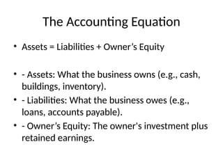 The Accounting Equation
• Assets = Liabilities + Owner’s Equity
• - Assets: What the business owns (e.g., cash,
buildings, inventory).
• - Liabilities: What the business owes (e.g.,
loans, accounts payable).
• - Owner’s Equity: The owner's investment plus
retained earnings.
 
