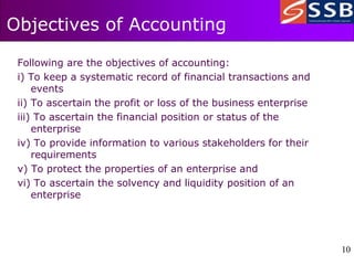 10
10
Objectives of Accounting
Following are the objectives of accounting:
i) To keep a systematic record of financial transactions and
events
ii) To ascertain the profit or loss of the business enterprise
iii) To ascertain the financial position or status of the
enterprise
iv) To provide information to various stakeholders for their
requirements
v) To protect the properties of an enterprise and
vi) To ascertain the solvency and liquidity position of an
enterprise
 