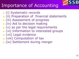 12
12
Importance of Accounting
(i) Systematic records
(ii) Preparation of financial statements
(iii) Assessment of progress
(iv) Aid to decision making
(v) as per the legal requirements
(vi) Information to interested groups
(vii) Legal evidence
(viii) Computation of tax
(ix) Settlement during merger
 