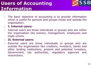 13
13
Users of Accounting
Information
l
l The basic objective of accounting is to provide information
which is useful for persons and groups inside and outside the
organisation.
l I. Internal users:
l Internal users are those individuals or groups who are within
the organisation like owners, management, employees and
trade unions.
l II. External users:
l External users are those individuals or groups who are
outside the organisation like creditors, investors, banks and
other lending institutions, present and potential investors,
Government, tax authorities, regulatory agencies and
researchers.
 