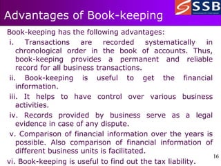 16
16
Advantages of Book-keeping
Book-keeping has the following advantages:
i. Transactions are recorded systematically in
chronological order in the book of accounts. Thus,
book-keeping provides a permanent and reliable
record for all business transactions.
ii. Book-keeping is useful to get the financial
information.
iii. It helps to have control over various business
activities.
iv. Records provided by business serve as a legal
evidence in case of any dispute.
v. Comparison of financial information over the years is
possible. Also comparison of financial information of
different business units is facilitated.
vi. Book-keeping is useful to find out the tax liability.
 