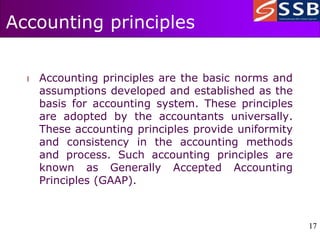 17
17
Accounting principles
l Accounting principles are the basic norms and
assumptions developed and established as the
basis for accounting system. These principles
are adopted by the accountants universally.
These accounting principles provide uniformity
and consistency in the accounting methods
and process. Such accounting principles are
known as Generally Accepted Accounting
Principles (GAAP).
 
