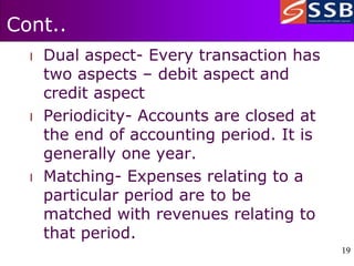 19
19
Cont..
l Dual aspect- Every transaction has
two aspects – debit aspect and
credit aspect
l Periodicity- Accounts are closed at
the end of accounting period. It is
generally one year.
l Matching- Expenses relating to a
particular period are to be
matched with revenues relating to
that period.
 